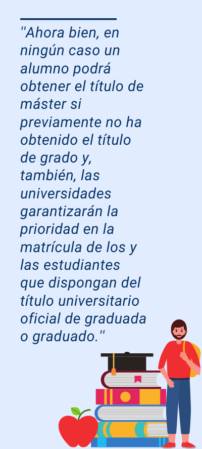 máster máster: ''Ahora bien, en ningún caso un alumno podrá obtener el título de máster si previamente no ha obtenido el título de grado y, también, las universidades garantizarán la prioridad en la matrícula de los y las estudiantes que dispongan del título universitario oficial de graduada o graduado.''