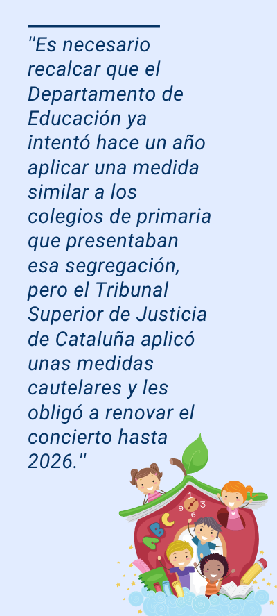 centros centros: ''Es necesario recalcar que el Departamento de Educación ya intentó hace un año aplicar una medida similar a los colegios de primaria que presentaban esa segregación, pero el Tribunal Superior de Justicia de Cataluña aplicó unas medidas cautelares y les obligó a renovar el concierto hasta 2026.''