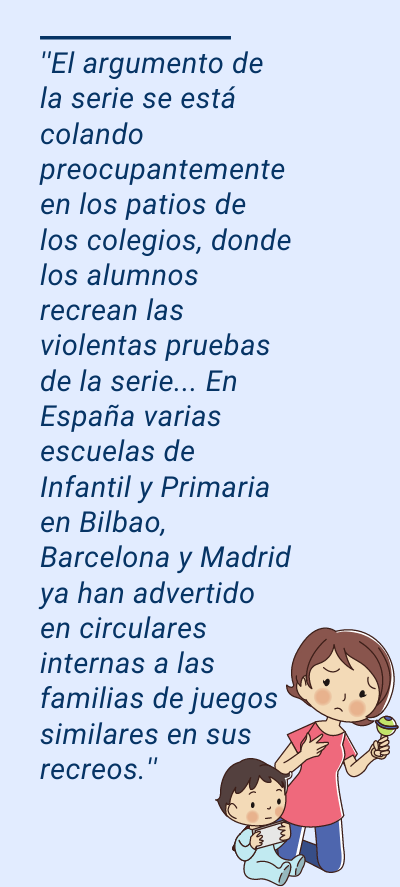 El juego del calamar El juego del calamar: ''El argumento de la serie se está colando preocupantemente en los patios de los colegios, donde los alumnos recrean las violentas pruebas de la serie... En España varias escuelas de Infantil y Primaria en Bilbao, Barcelona y Madrid ya han advertido en circulares internas a las familias de juegos similares en sus recreos.''
