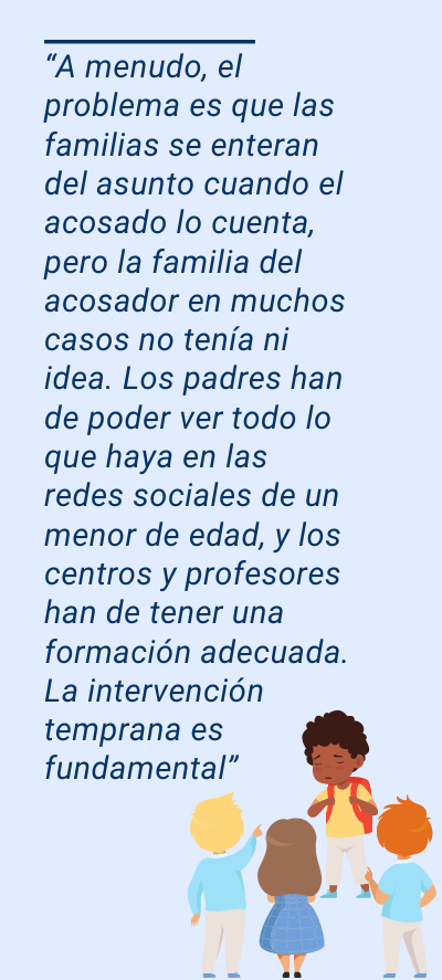 bullying bullying: “A menudo, el problema es que las familias se enteran del asunto cuando el acosado lo cuenta, pero la familia del acosador en muchos casos no tenía ni idea. Los padres han de poder ver todo lo que haya en las redes sociales de un menor de edad, y los centros y profesores han de tener una formación adecuada. La intervención temprana es fundamental”